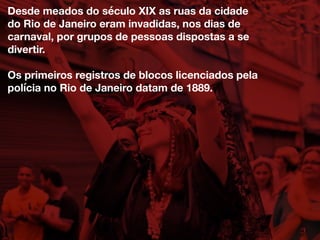 Desde meados do século XIX as ruas da cidade
do Rio de Janeiro eram invadidas, nos dias de
carnaval, por grupos de pessoas dispostas a se
divertir.
Os primeiros registros de blocos licenciados pela
polícia no Rio de Janeiro datam de 1889.
 