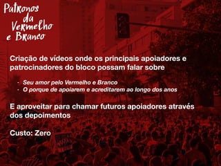 Criação de vídeos onde os principais apoiadores e
patrocinadores do bloco possam falar sobre
- Seu amor pelo Vermelho e Branco
- O porque de apoiarem e acreditarem ao longo dos anos
E aproveitar para chamar futuros apoiadores através
dos depoimentos
Custo: Zero
Patronos
Vermelho
e Branco
da
 