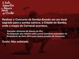 Realizar o Concurso de Samba-Enredo em um local
sagrado para o samba carioca, a Cidade do Samba,
onde a magia do Carnaval acontece.
- Convidar diretores de blocos da Ilha
- Participação dos mestre-sala e porta-bandeira premiados no
Estandarte de Ouro 2014 para serem jurados do Concurso.
Custo: Não estimado
A festa
Vermelha
e Branca
chega
ao Centro
 