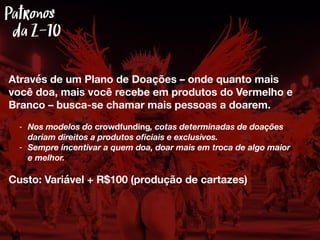 Através de um Plano de Doações – onde quanto mais
você doa, mais você recebe em produtos do Vermelho e
Branco – busca-se chamar mais pessoas a doarem.
- Nos modelos do crowdfunding, cotas determinadas de doações
dariam direitos a produtos oﬁciais e exclusivos.
- Sempre incentivar a quem doa, doar mais em troca de algo maior
e melhor.
Custo: Variável + R$100 (produção de cartazes)
Patronos
Z-10da
 
