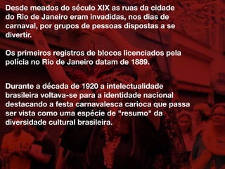 Desde meados do século XIX as ruas da cidade
do Rio de Janeiro eram invadidas, nos dias de
carnaval, por grupos de pessoas dispostas a se
divertir.
Os primeiros registros de blocos licenciados pela
polícia no Rio de Janeiro datam de 1889.
Durante a década de 1920 a intelectualidade
brasileira voltava-se para a identidade nacional
destacando a festa carnavalesca carioca que passa
ser vista como uma espécie de "resumo" da
diversidade cultural brasileira.
 