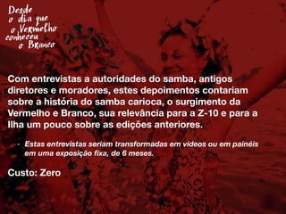 Desde
o Vermelho
conheceu
o Branco
o dia que
Com entrevistas a autoridades do samba, antigos
diretores e moradores, estes depoimentos contariam
sobre a história do samba carioca, o surgimento da
Vermelho e Branco, sua relevância para a Z-10 e para a
Ilha um pouco sobre as edições anteriores.
- Estas entrevistas seriam transformadas em vídeos ou em painéis
em uma exposição ﬁxa, de 6 meses.
Custo: Zero
 
