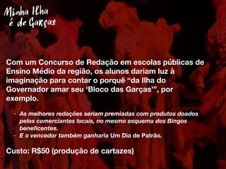 Com um Concurso de Redação em escolas públicas de
Ensino Médio da região, os alunos dariam luz à
imaginação para contar o porquê “da Ilha do
Governador amar seu ‘Bloco das Garças’”, por
exemplo.
- As melhores redações seriam premiadas com produtos doados
pelos comerciantes locais, no mesmo esquema dos Bingos
beneﬁcentes.
- E o vencedor também ganharia Um Dia de Patrão.
Custo: R$50 (produção de cartazes)
Minha Ilha
Garçasé de
 