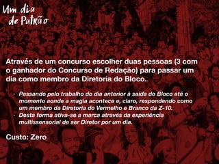 Através de um concurso escolher duas pessoas (3 com
o ganhador do Concurso de Redação) para passar um
dia como membro da Diretoria do Bloco.
- Passando pelo trabalho do dia anterior à saída do Bloco até o
momento aonde a magia acontece e, claro, respondendo como
um membro da Diretoria do Vermelho e Branco da Z-10.
- Desta forma ativa-se a marca através da experiência
multissensorial de ser Diretor por um dia.
Custo: Zero
Um dia
Patrãode
 
