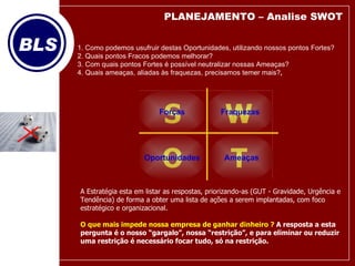 1. Como podemos usufruir destas Oportunidades, utilizando nossos pontos Fortes? 2. Quais pontos Fracos podemos melhorar? 3. Com quais pontos Fortes é possível neutralizar nossas Ameaças? 4. Quais ameaças, aliadas às fraquezas, precisamos temer mais? ,  T O W S Forças Oportunidades Fraquezas Ameaças A Estratégia esta em listar as respostas, priorizando-as (GUT - Gravidade, Urgência e Tendência) de forma a obter uma lista de ações a serem implantadas, com foco estratégico e organizacional. O que mais impede nossa empresa de ganhar dinheiro ?  A resposta a esta pergunta é o nosso “gargalo”, nossa “restrição”, e para eliminar ou reduzir uma restrição é necessário focar tudo, só na restrição. PLANEJAMENTO – Analise SWOT 