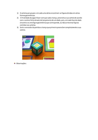 1) 4 cartelaspor grupos: emcada uma delasencontram-se figurasdividasemvárias
formasgeométricas.
2) A finalidade dojogoé fazer comque cada criança, preenchaa sua cartelade acordo
com o sorteiofeitoatravésdolançamentode umdado, pois,emcada face do dado
encontra-se umafigurageométricaque corresponde,ounãoasmesmasfiguras
contidasnas cartelas.
3) Será o vencedordapartidaa criança que primeiropreenchercompletamente asua
cartela.
Observações:
 