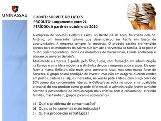 A empresa de sorvetes Gellato’s existe no Recife há 20 anos, foi criada pela Sr.
Antônio, um imigrante italiano que desembarcou no Recife em busca de
oportunidades. A empresa sempre foi modesta. O produto caseiro era vendido
apenas para os moradores do bairro que iam até a sorveteria da família. O negócio é
muito bem frequentado, todos os moradores de Bairro Novo, Olinda conhecem e
adoram os sorvetes Gellato’s.
Atualmente a empresa é gerida pelo filho, Lucas, com formação em administração
na Europa e uma ideia moderna e dinâmica de que a empresa pode crescer. Ele quer
fazer a marca Gellato’s não mais uma sorveteria local, mas uma marca forte de
Sorvetes. O grupo possui condição de investir, mas não em exagero, querem vender
em postos, padarias e alguns mercados, na versão pote 2 litros, com preço cerca de
10% acima dos concorrentes líderes. A Gellato’s acredita no sabor e na qualidade
artesanal do seu produto como grande diferencial. A administração jovem também
permite a possibilidade de comunicação mais criativa com o consumidor, atraindo
famílias, mas também, grupos jovens e adolescentes.
CLIENTE: SORVETE GELLATO’S
PRODUTO: Lançamento pote 2L
PERÍODO: A partir de outubro de 2010
a) Qual o problema de comunicação?
b) Quais as ferramentas mais indicadas?
c) Qual a proposição estratégica?
 