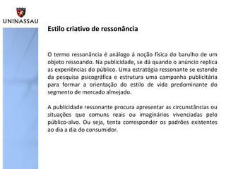 O termo ressonância é análogo à noção física do barulho de um
objeto ressoando. Na publicidade, se dá quando o anúncio replica
as experiências do público. Uma estratégia ressonante se estende
da pesquisa psicográfica e estrutura uma campanha publicitária
para formar a orientação do estilo de vida predominante do
segmento de mercado almejado.
A publicidade ressonante procura apresentar as circunstâncias ou
situações que comuns reais ou imaginários vivenciadas pelo
público-alvo. Ou seja, tenta corresponder os padrões existentes
ao dia a dia do consumidor.
Estilo criativo de ressonância
 