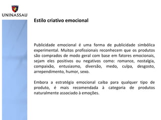 Publicidade emocional é uma forma de publicidade simbólica
experimental. Muitos profissionais reconhecem que os produtos
são comprados de modo geral com base em fatores emocionais,
sejam eles positivos ou negativos como: romance, nostalgia,
compaixão, entusiasmo, diversão, medo, culpa, desgosto,
arrependimento, humor, sexo.
Embora a estratégia emocional caiba para qualquer tipo de
produto, é mais recomendada à categoria de produtos
naturalmente associado à emoções.
Estilo criativo emocional
 