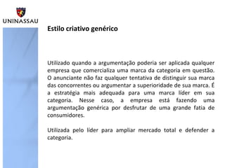 Utilizado quando a argumentação poderia ser aplicada qualquer
empresa que comercializa uma marca da categoria em questão.
O anunciante não faz qualquer tentativa de distinguir sua marca
das concorrentes ou argumentar a superioridade de sua marca. É
a estratégia mais adequada para uma marca líder em sua
categoria. Nesse caso, a empresa está fazendo uma
argumentação genérica por desfrutar de uma grande fatia de
consumidores.
Utilizada pelo líder para ampliar mercado total e defender a
categoria.
Estilo criativo genérico
 