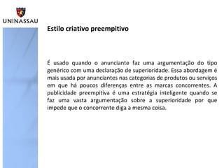 É usado quando o anunciante faz uma argumentação do tipo
genérico com uma declaração de superioridade. Essa abordagem é
mais usada por anunciantes nas categorias de produtos ou serviços
em que há poucos diferenças entre as marcas concorrentes. A
publicidade preempitiva é uma estratégia inteligente quando se
faz uma vasta argumentação sobre a superioridade por que
impede que o concorrente diga a mesma coisa.
Estilo criativo preempitivo
 