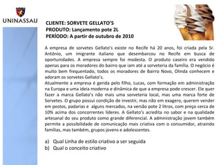 A empresa de sorvetes Gellato’s existe no Recife há 20 anos, foi criada pela Sr.
Antônio, um imigrante italiano que desembarcou no Recife em busca de
oportunidades. A empresa sempre foi modesta. O produto caseiro era vendido
apenas para os moradores do bairro que iam até a sorveteria da família. O negócio é
muito bem frequentado, todos os moradores de Bairro Novo, Olinda conhecem e
adoram os sorvetes Gellato’s.
Atualmente a empresa é gerida pelo filho, Lucas, com formação em administração
na Europa e uma ideia moderna e dinâmica de que a empresa pode crescer. Ele quer
fazer a marca Gellato’s não mais uma sorveteria local, mas uma marca forte de
Sorvetes. O grupo possui condição de investir, mas não em exagero, querem vender
em postos, padarias e alguns mercados, na versão pote 2 litros, com preço cerca de
10% acima dos concorrentes líderes. A Gellato’s acredita no sabor e na qualidade
artesanal do seu produto como grande diferencial. A administração jovem também
permite a possibilidade de comunicação mais criativa com o consumidor, atraindo
famílias, mas também, grupos jovens e adolescentes.
CLIENTE: SORVETE GELLATO’S
PRODUTO: Lançamento pote 2L
PERÍODO: A partir de outubro de 2010
a) Qual Linha de estilo criativo a ser seguida
b) Qual o conceito criativo
 