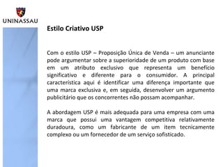 Com o estilo USP – Proposição Única de Venda – um anunciante
pode argumentar sobre a superioridade de um produto com base
em um atributo exclusivo que representa um benefício
significativo e diferente para o consumidor. A principal
característica aqui é identificar uma diferença importante que
uma marca exclusiva e, em seguida, desenvolver um argumento
publicitário que os concorrentes não possam acompanhar.
A abordagem USP é mais adequada para uma empresa com uma
marca que possui uma vantagem competitiva relativamente
duradoura, como um fabricante de um item tecnicamente
complexo ou um fornecedor de um serviço sofisticado.
Estilo Criativo USP
 