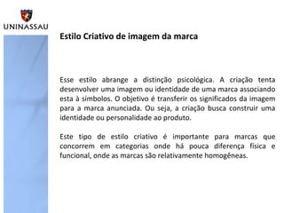 Esse estilo abrange a distinção psicológica. A criação tenta
desenvolver uma imagem ou identidade de uma marca associando
esta à símbolos. O objetivo é transferir os significados da imagem
para a marca anunciada. Ou seja, a criação busca construir uma
identidade ou personalidade ao produto.
Este tipo de estilo criativo é importante para marcas que
concorrem em categorias onde há pouca diferença física e
funcional, onde as marcas são relativamente homogêneas.
Estilo Criativo de imagem da marca
 