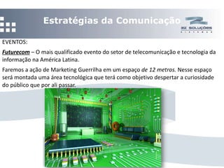 Estratégias da Comunicação EVENTOS: Futurecom  –  O mais qualificado evento do setor de telecomunicação e tecnologia da informação na América Latina.  Faremos a ação de Marketing Guerrilha em um espaço  de 12 metros.  Nesse espaço será montada uma área tecnológica que terá como objetivo despertar a curiosidade do público que por ali passar.  