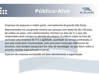 Público-Alvo Empresas de pequeno e médio porte, normalmente da grande São Paulo. Representadas em sua grande maioria por pessoas com idade de 30 a 50 anos, de ambos os sexos, com conhecimentos mínimos na área de TI, e que são responsáveis pela compra ou decisão de compra. O critério usado na hora de contratar uma empresa de TI é a agilidade, qualidade no serviço contratado, é que seja muito bem recomendada, pois procuram muito por referencias de terceiros, mas também pesquisam em sites de tecnologia, ou que falam sobre o assunto, revistas especializadas e jornal. Esperam da empresa contratada um bom atendimento e organização. 