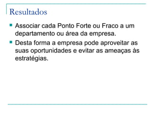Resultados
 Associar cada Ponto Forte ou Fraco a um
departamento ou área da empresa.
 Desta forma a empresa pode aproveitar as
suas oportunidades e evitar as ameaças às
estratégias.
 