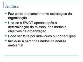 Análise
 Faz parte do planejamento estratégico da
organização
 Usa-se o SWOT apenas após a
determinação da missão, das metas e
objetivos da organização
 Pode ser feita por indivíduos ou por equipes
 Inicia-se a partir dos dados da análise
ambiental
 