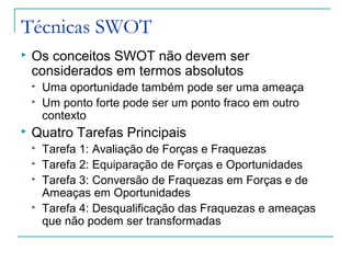 Técnicas SWOT
 Os conceitos SWOT não devem ser
considerados em termos absolutos
 Uma oportunidade também pode ser uma ameaça
 Um ponto forte pode ser um ponto fraco em outro
contexto
 Quatro Tarefas Principais
 Tarefa 1: Avaliação de Forças e Fraquezas
 Tarefa 2: Equiparação de Forças e Oportunidades
 Tarefa 3: Conversão de Fraquezas em Forças e de
Ameaças em Oportunidades
 Tarefa 4: Desqualificação das Fraquezas e ameaças
que não podem ser transformadas
 