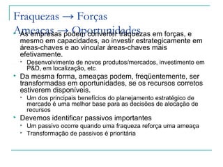 Fraquezas → Forças
Ameaças → Oportunidades As empresas podem converter fraquezas em forças, e
mesmo em capacidades, ao investir estrategicamente em
áreas-chaves e ao vincular áreas-chaves mais
efetivamente.
 Desenvolvimento de novos produtos/mercados, investimento em
P&D, em localização, etc
 Da mesma forma, ameaças podem, freqüentemente, ser
transformadas em oportunidades, se os recursos corretos
estiverem disponíveis.
 Um dos principais benefícios do planejamento estratégico de
mercado é uma melhor base para as decisões de alocação de
recursos
 Devemos identificar passivos importantes
 Um passivo ocorre quando uma fraqueza reforça uma ameaça
 Transformação de passivos é prioritária
 