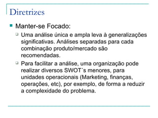 Diretrizes
 Manter-se Focado:
 Uma análise única e ampla leva à generalizações
significativas. Análises separadas para cada
combinação produto/mercado são
recomendadas.
 Para facilitar a análise, uma organização pode
realizar diversos SWOT´s menores, para
unidades operacionais (Marketing, finanças,
operações, etc), por exemplo, de forma a reduzir
a complexidade do problema.
 