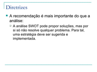 Diretrizes
 A recomendação é mais importante do que a
análise:
 A análise SWOT pode propor soluções, mas por
si só não resolve qualquer problema. Para tal,
uma estratégia deve ser sugerida e
implementada.
 