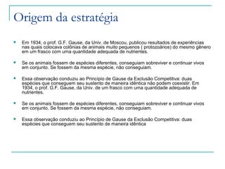 Origem da estratégia
 Em 1934, o prof. G.F. Gause, da Univ. de Moscou, publicou resultados de experiências
nas quais colocava colônias de animais muito pequenos ( protozoários) do mesmo gênero
em um frasco com uma quantidade adequada de nutrientes.
 Se os animais fossem de espécies diferentes, conseguiam sobreviver e continuar vivos
em conjunto. Se fossem da mesma espécie, não conseguiam.
 Essa observação conduziu ao Princípio de Gause da Exclusão Competitiva: duas
espécies que conseguem seu sustento de maneira idêntica não podem coexistir. Em
1934, o prof. G.F. Gause, da Univ. de um frasco com uma quantidade adequada de
nutrientes.
 Se os animais fossem de espécies diferentes, conseguiam sobreviver e continuar vivos
em conjunto. Se fossem da mesma espécie, não conseguiam.
 Essa observação conduziu ao Princípio de Gause da Exclusão Competitiva: duas
espécies que conseguem seu sustento de maneira idêntica
 