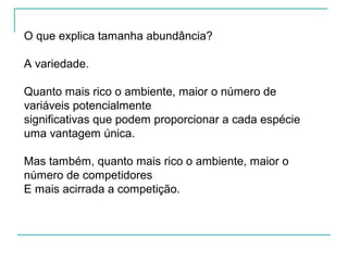 O que explica tamanha abundância?
A variedade.
Quanto mais rico o ambiente, maior o número de
variáveis potencialmente
significativas que podem proporcionar a cada espécie
uma vantagem única.
Mas também, quanto mais rico o ambiente, maior o
número de competidores
E mais acirrada a competição.
 