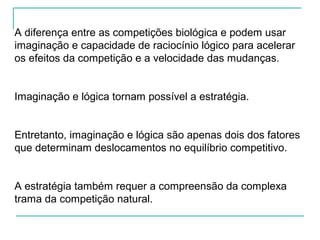 A diferença entre as competições biológica e podem usar
imaginação e capacidade de raciocínio lógico para acelerar
os efeitos da competição e a velocidade das mudanças.
Imaginação e lógica tornam possível a estratégia.
Entretanto, imaginação e lógica são apenas dois dos fatores
que determinam deslocamentos no equilíbrio competitivo.
A estratégia também requer a compreensão da complexa
trama da competição natural.
 