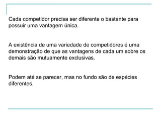 Cada competidor precisa ser diferente o bastante para
possuir uma vantagem única.
A existência de uma variedade de competidores é uma
demonstração de que as vantagens de cada um sobre os
demais são mutuamente exclusivas.
Podem até se parecer, mas no fundo são de espécies
diferentes.
 
