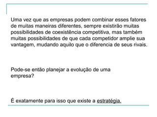 Uma vez que as empresas podem combinar esses fatores
de muitas maneiras diferentes, sempre existirão muitas
possibilidades de coexistência competitiva, mas também
muitas possibilidades de que cada competidor amplie sua
vantagem, mudando aquilo que o diferencia de seus rivais.
Pode-se então planejar a evolução de uma
empresa?
É exatamente para isso que existe a estratégia.
 