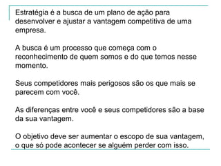 Estratégia é a busca de um plano de ação para
desenvolver e ajustar a vantagem competitiva de uma
empresa.
A busca é um processo que começa com o
reconhecimento de quem somos e do que temos nesse
momento.
Seus competidores mais perigosos são os que mais se
parecem com você.
As diferenças entre você e seus competidores são a base
da sua vantagem.
O objetivo deve ser aumentar o escopo de sua vantagem,
o que só pode acontecer se alguém perder com isso.
 