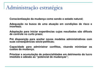 Administração estratégica
Conscientização da mudança como sendo o estado natural;
Adequação na busca de uma atuação em condições de risco e
incerteza;
Adaptação para iniciar experiências cujos resultados são difíceis
de controle no curto prazo;
Pré disposição para aceitar novos modelos administrativos com
suas conseqüências sócio-políticas;
Capacidade para administrar conflitos, visando minimizar os
custos da mudança;
Priorizar a acumulação de potencialidades em detrimento do lucro
imediato e adesão ao “potencial de mudanças”;
 