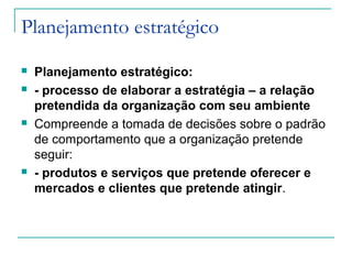Planejamento estratégico
 Planejamento estratégico:
 - processo de elaborar a estratégia – a relação
pretendida da organização com seu ambiente
 Compreende a tomada de decisões sobre o padrão
de comportamento que a organização pretende
seguir:
 - produtos e serviços que pretende oferecer e
mercados e clientes que pretende atingir.
 
