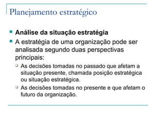 Planejamento estratégico
 Análise da situação estratégia
 A estratégia de uma organização pode ser
analisada segundo duas perspectivas
principais:
 As decisões tomadas no passado que afetam a
situação presente, chamada posição estratégica
ou situação estratégica.
 As decisões tomadas no presente e que afetam o
futuro da organização.
 