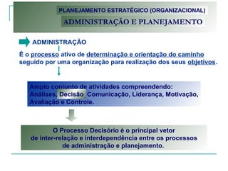 ADMINISTRAÇÃO
É o processo ativo de determinação e orientação do caminho
seguido por uma organização para realização dos seus objetivos.
PLANEJAMENTO ESTRATÉGICO (ORGANIZACIONAL)
ADMINISTRAÇÃO E PLANEJAMENTO
Amplo conjunto de atividades compreendendo:
Análises, Decisão, Comunicação, Liderança, Motivação,
Avaliação e Controle.
Decisão
O Processo Decisório é o principal vetor
de inter-relação e interdependência entre os processos
de administração e planejamento.
 