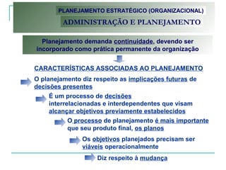 Planejamento demanda continuidade, devendo ser
incorporado como prática permanente da organização
O planejamento diz respeito as implicações futuras de
decisões presentes
É um processo de decisões
interrelacionadas e interdependentes que visam
alcançar objetivos previamente estabelecidos
O processo de planejamento é mais importante
que seu produto final, os planos
Os objetivos planejados precisam ser
viáveis operacionalmente
Diz respeito à mudança
PLANEJAMENTO ESTRATÉGICO (ORGANIZACIONAL)
ADMINISTRAÇÃO E PLANEJAMENTO
CARACTERÍSTICAS ASSOCIADAS AO PLANEJAMENTO
 