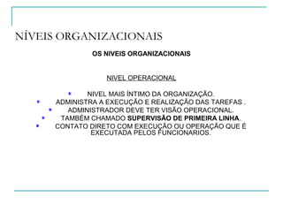 NÍVEIS ORGANIZACIONAIS
OS NIVEIS ORGANIZACIONAIS
NIVEL OPERACIONAL
NIVEL MAIS ÍNTIMO DA ORGANIZAÇÃO.
ADMINISTRA A EXECUÇÃO E REALIZAÇÃO DAS TAREFAS .
ADMINISTRADOR DEVE TER VISÃO OPERACIONAL.
TAMBÉM CHAMADO SUPERVISÃO DE PRIMEIRA LINHA.
CONTATO DIRETO COM EXECUÇÃO OU OPERAÇÃO QUE É
EXECUTADA PELOS FUNCIONARIOS.
 