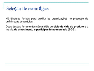 Seleção de estratégias
Há diversas formas para auxiliar as organizações no processo de
definir suas estratégias.
Duas dessas ferramentas são a idéia de ciclo de vida do produto e a
matriz de crescimento e participação no mercado (BCG).
 