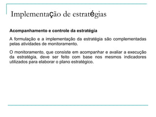 Implementação de estratégias
Acompanhamento e controle da estratégia
A formulação e a implementação da estratégia são complementadas
pelas atividades de monitoramento.
O monitoramento, que consiste em acompanhar e avaliar a execução
da estratégia, deve ser feito com base nos mesmos indicadores
utilizados para elaborar o plano estratégico.
 