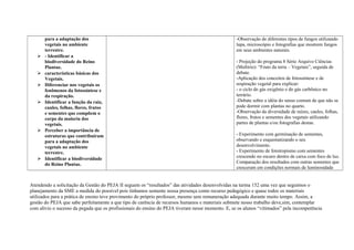 para a adaptação dos
vegetais no ambiente
terrestre.
 - Identificar a
biodiversidade do Reino
Plantae.
 características básicas dos
Vegetais.
 Diferenciar nos vegetais os
fenômenos da fotossíntese e
da respiração.
 Identificar a função da raiz,
caules, folhas, flores, frutos
e sementes que compõem o
corpo da maioria dos
vegetais.
 Perceber a importância de
estruturas que contribuíram
para a adaptação dos
vegetais no ambiente
terrestre.
 Identificar a biodiversidade
do Reino Plantae.
-Observação de diferentes tipos de fungos utilizando
lupa, microscópio e fotografias que mostrem fungos
em seus ambientes naturais.
- Projeção do programa 8 Série Arquivo Ciências
(Multirio): “Fruto da terra – Vegetais”, seguida de
debate.
-Aplicação dos conceitos de fotossíntese e de
respiração vegetal para explicar:
- o ciclo do gás oxigênio e do gás carbônico no
terrário.
-Debate sobre a idéia do senso comum de que não se
pode dormir com plantas no quarto.
-Observação da diversidade de raízes, caules, folhas,
flores, frutos e sementes dos vegetais utilizando
partes de plantas e/ou fotografias destas.
- Experimento com germinação de sementes,
observando e esquematizando o seu
desenvolvimento.
- Experimento de fototropismo com sementes
crescendo no escuro dentro de caixa com foco de luz.
Comparação dos resultados com outras sementes que
cresceram em condições normais de luminosidade
Atendendo a solicitação da Gestão do PEJA II seguem os “resultados” das atividades desenvolvidas na turma 152 uma vez que seguimos o
planejamento da SME a medida do possível pois tínhamos somente nossa presença como recurso pedagógico e quase todos os materiais
utilizados para a prática de ensino teve provimento do próprio professor, mesmo sem remuneração adequada durante muito tempo. Assim, a
gestão do PEJA que sabe perfeitamente a que tipo de carência de recursos humanos e materiais submete nosso trabalho deve,sim, contemplar
com alívio o sucesso da pegada que os profissionais do ensino do PEJA tiveram nesse momento. E, se os alunos “vitimados” pela incompetência
 