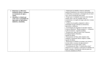  Relacionar os diferentes
fenômenos físicos e químicos
no tratamento de água e
esgoto.
 Identificar a relação que
existe entre a quantidade de
água gasta na agricultura,
indústria e domicílios.
- Elaboração de trabalhos coletivos utilizando
matérias jornalísticas com notícias relacionadas com
os diferentes ecossistemas e montagem de um mural
com o que foi produzido pela turma.
- Propor que os estudantes escrevam cartas fazendo
relação entre o que foi estudado sobre os
ecossistemas e as regiões do lugar onde eles viveram
a infância.
- Análise de um quadro comparativo sobre a
quantidade de água utilizada em domicílios,
agricultura e indústrias.
- Visionamento do programa 25 da Série Arquivo
Ciências (Multirio): “Biodiversidade II – A natureza
no Rio de Janeiro”, seguido de debate.
- Projeção dos vídeos da aula 24 do Telecurso
(Fundação Roberto Marinho),
seguida de debate.
-Visionamento do filme sobre relações entre
cidadania, saneamento básico, higiene e saúde,
seguido de debate.
- Realização de trabalhos em grupos com jornais e
revistas sobre a escassez de água potável e
elaboração de um mural sobre o tema.
- Visionamento do filme “A história das coisas”
(disponível no Youtube) e realização de trabalhos em
grupo contando a história das coisas do ponto de
vista dos estudantes do PEJA.
 