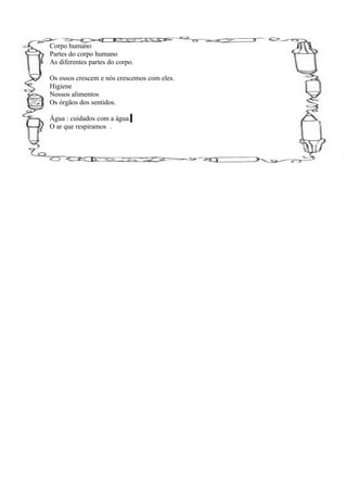 Corpo humano
Partes do corpo humano
As diferentes partes do corpo.

Os ossos crescem e nós crescemos com eles.
Higiene
Nossos alimentos
Os órgãos dos sentidos.

Água : cuidados com a água.
O ar que respiramos .
 