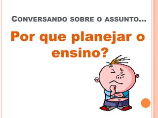 CONVERSANDO SOBRE O ASSUNTO...
Por que planejar o
ensino?
 