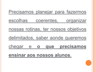 Precisamos planejar para fazermos
escolhas coerentes, organizar
nossas rotinas, ter nossos objetivos
delimitados, saber aonde queremos
chegar e o que precisamos
ensinar aos nossos alunos.
 