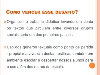 COMO VENCER ESSE DESAFIO?
 Organizar o trabalho didático levando em conta
os textos que circulam entre diversos grupos
sociais seria um dos primeiros passos.
 Uso dos gêneros textuais como ponto de partida
- propiciar a vivencia destas práticas também em
ambiente escolar e despertar nossos alunos para
o uso além dos muros da escola.
 