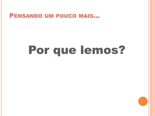 PENSANDO UM POUCO MAIS...
Por que lemos?
 