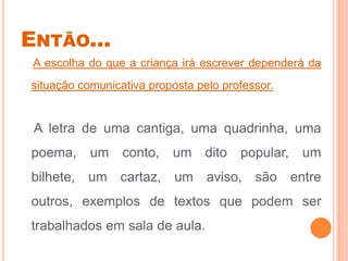 ENTÃO...
A escolha do que a criança irá escrever dependerá da
situação comunicativa proposta pelo professor.
A letra de uma cantiga, uma quadrinha, uma
poema, um conto, um dito popular, um
bilhete, um cartaz, um aviso, são entre
outros, exemplos de textos que podem ser
trabalhados em sala de aula.
 