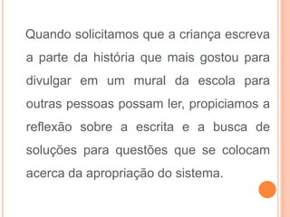 Quando solicitamos que a criança escreva
a parte da história que mais gostou para
divulgar em um mural da escola para
outras pessoas possam ler, propiciamos a
reflexão sobre a escrita e a busca de
soluções para questões que se colocam
acerca da apropriação do sistema.
 