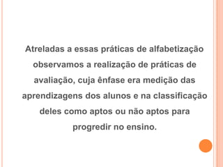Atreladas a essas práticas de alfabetização
observamos a realização de práticas de
avaliação, cuja ênfase era medição das
aprendizagens dos alunos e na classificação
deles como aptos ou não aptos para
progredir no ensino.
 